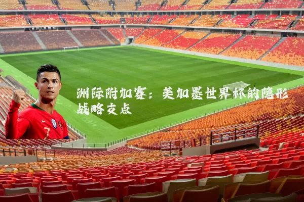 洲际附加赛:美加墨世界杯的隐形战略支点