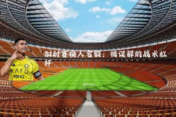 加时赛换人名额:被误解的战术杠杆