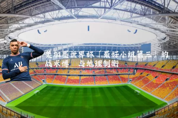 美加墨世界杯「最好小组第三」的战术博弈与地理制衡