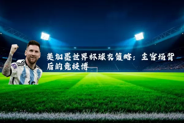 美加墨世界杯球衣策略:主客场背后的竞技博弈