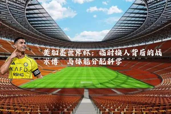 美加墨世界杯:临时换人背后的战术博弈与体能分配科学