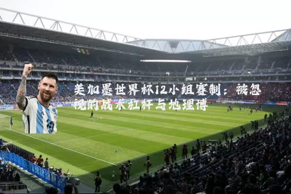 美加墨世界杯12小组赛制：被忽视的战术杠杆与地理博弈